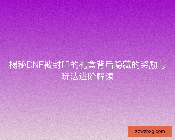 揭秘DNF被封印的礼盒背后隐藏的奖励与玩法进阶解读