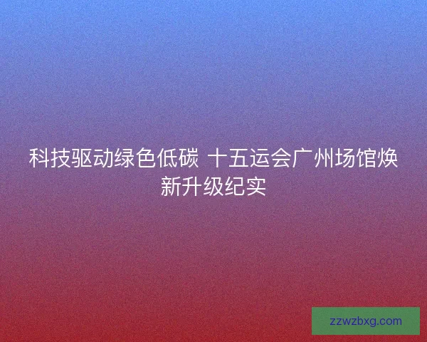 科技驱动绿色低碳 十五运会广州场馆焕新升级纪实