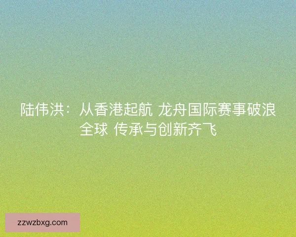 陆伟洪：从香港起航 龙舟国际赛事破浪全球 传承与创新齐飞
