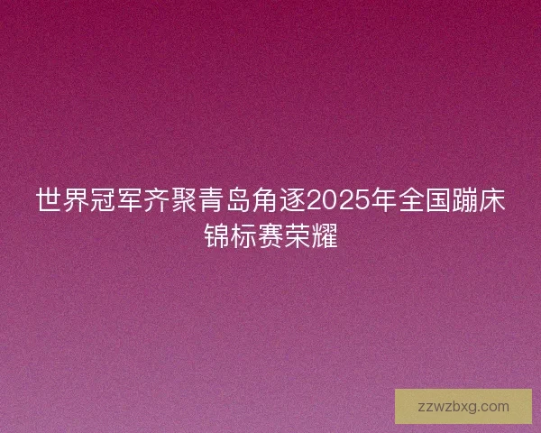 世界冠军齐聚青岛角逐2025年全国蹦床锦标赛荣耀
