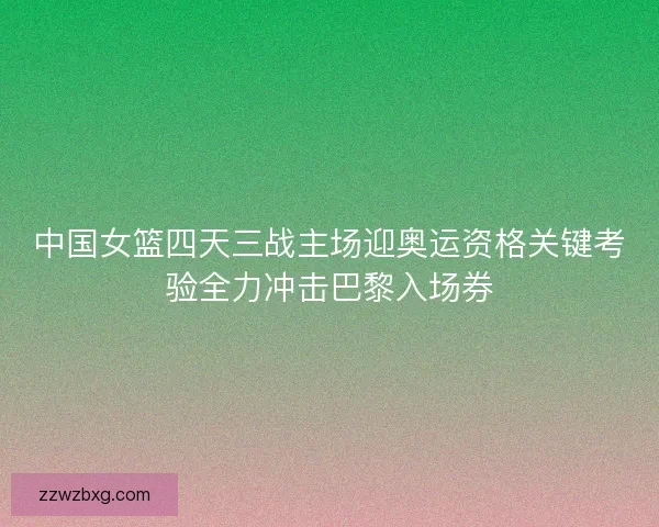 中国女篮四天三战主场迎奥运资格关键考验全力冲击巴黎入场券