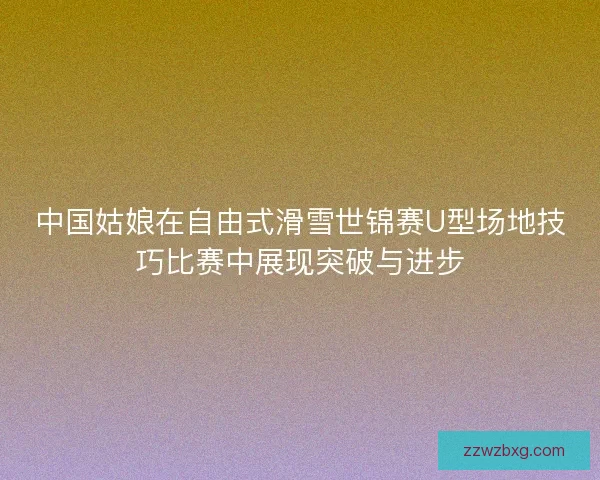 中国姑娘在自由式滑雪世锦赛U型场地技巧比赛中展现突破与进步