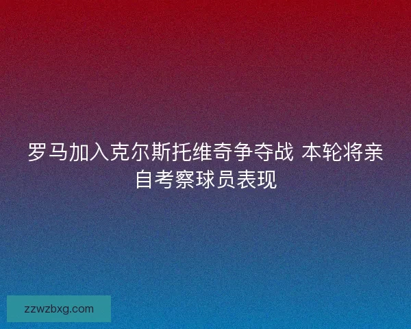 罗马加入克尔斯托维奇争夺战 本轮将亲自考察球员表现