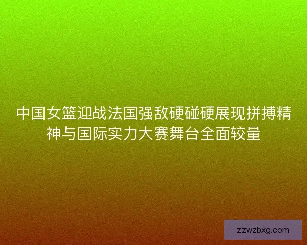 中国女篮迎战法国强敌硬碰硬展现拼搏精神与国际实力大赛舞台全面较量