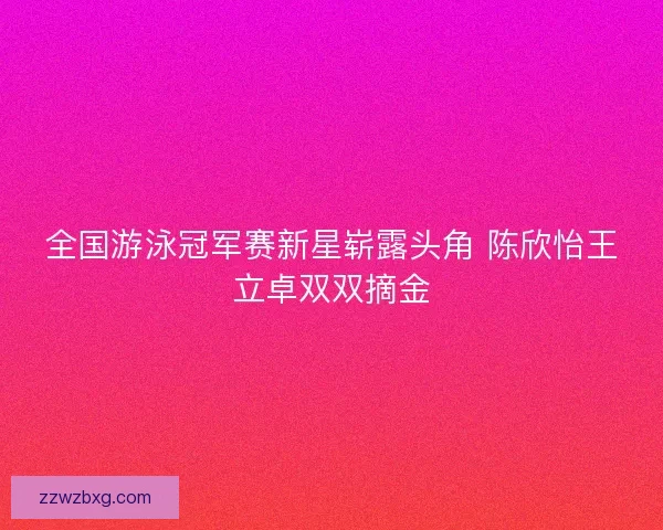 全国游泳冠军赛新星崭露头角 陈欣怡王立卓双双摘金