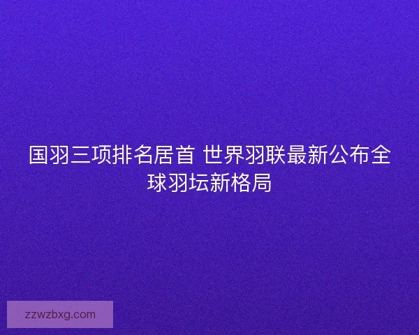 国羽三项排名居首 世界羽联最新公布全球羽坛新格局
