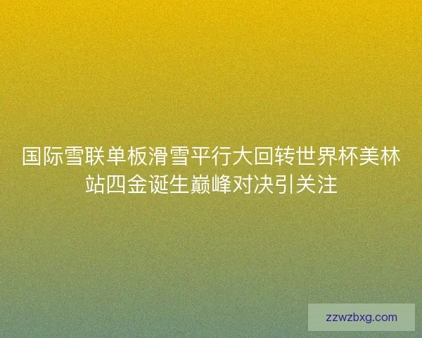 国际雪联单板滑雪平行大回转世界杯美林站四金诞生巅峰对决引关注